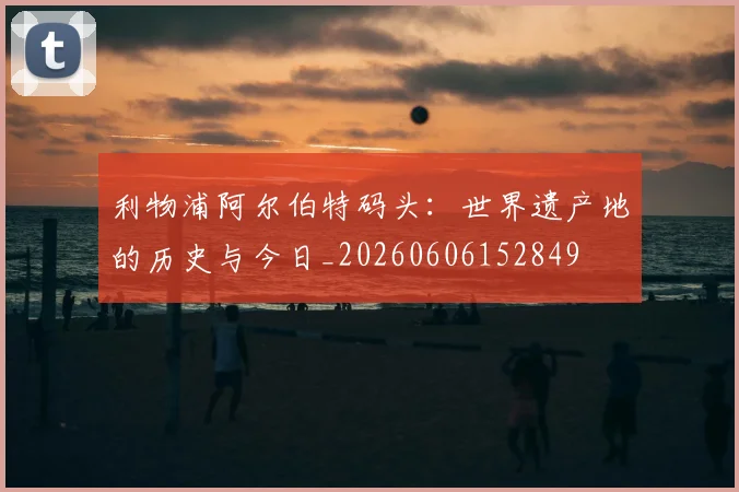 利物浦阿尔伯特码头：世界遗产地的历史与今日_20260606152849