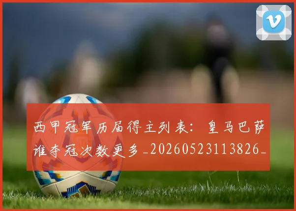 西甲冠军历届得主列表：皇马巴萨谁夺冠次数更多_20260523113826_20260703181841