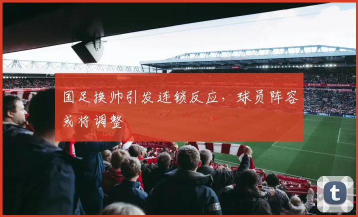国足换帅引发连锁反应，球员阵容或将调整