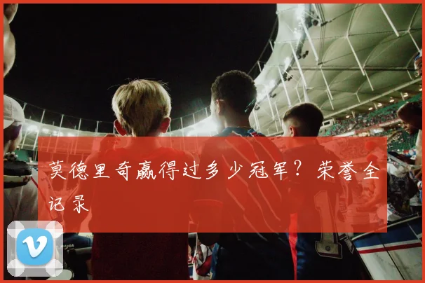 莫德里奇赢得过多少冠军？荣誉全记录