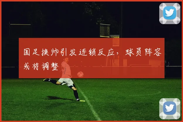 国足换帅引发连锁反应，球员阵容或将调整
